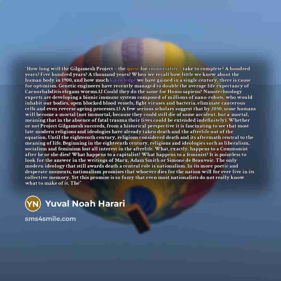 “How long will the Gilgamesh Project – the quest for immortality – take to complete? A hundred years? Five hundred years? A thousand years? When we recall how little we knew about the human body in 1900, and how much knowledge we have gained in a single century, there is cause for optimism. Genetic…” quote by Yuval Noah Harari