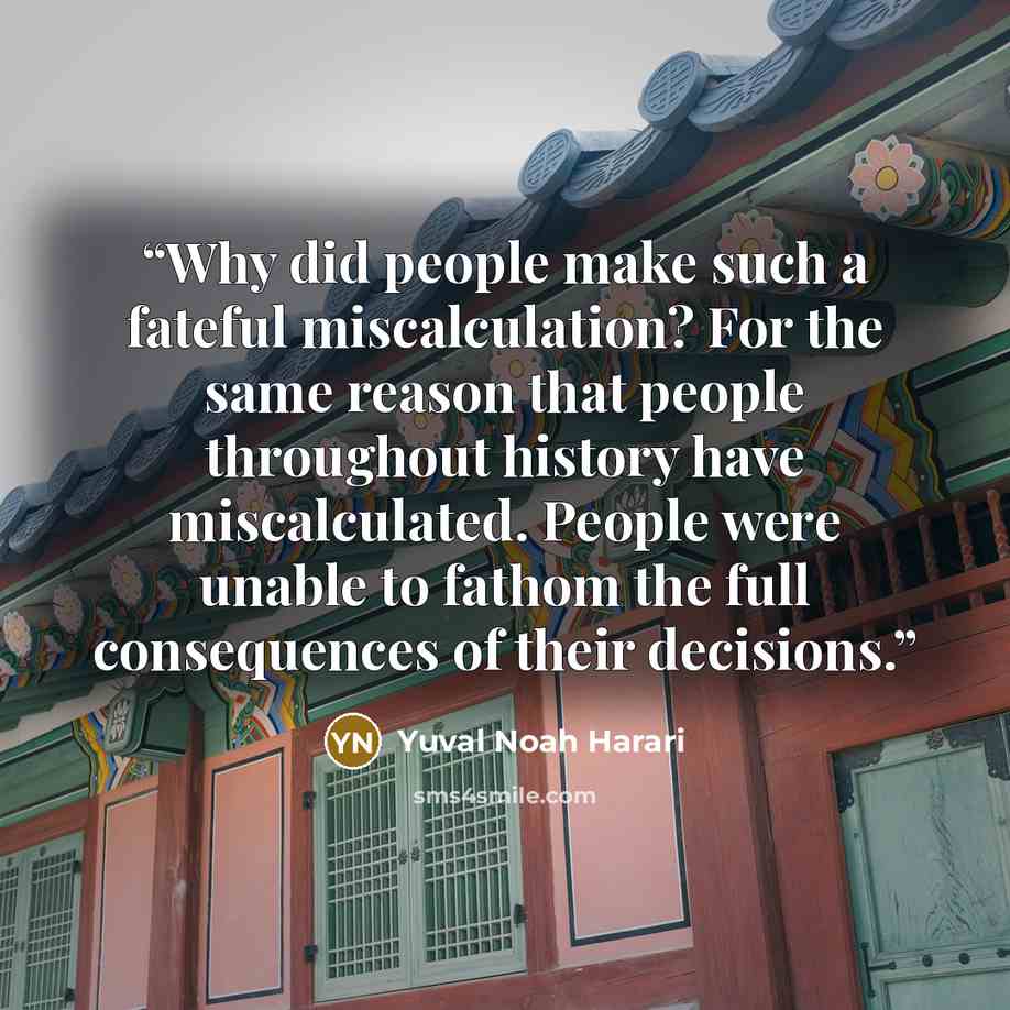 “Why did people make such a fateful miscalculation? For the same reason that people throughout history have miscalculated. People were unable to fathom the full consequences of their decisions.” quote by Yuval Noah Harari