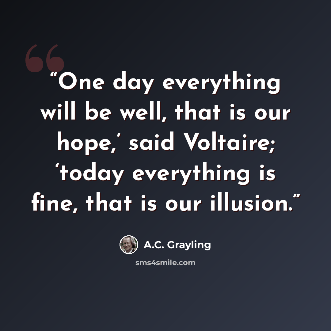 “One day everything will be well, that is our hope,’ said Voltaire; ‘today everything is fine, that is our illusion.” quote by A.C. Grayling