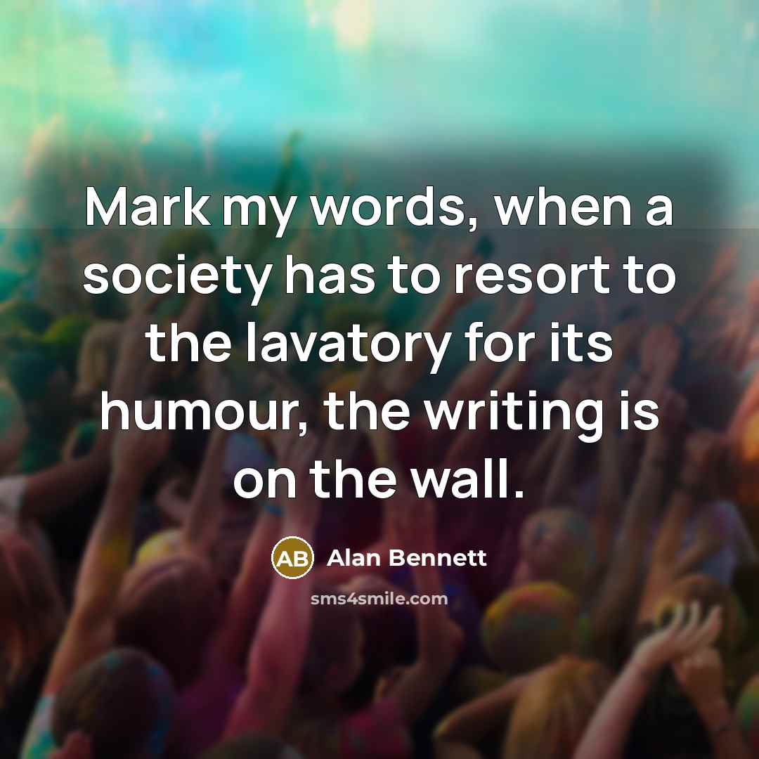 “Mark my words, when a society has to resort to the lavatory for its humour, the writing is on the wall.” quote by Alan Bennett