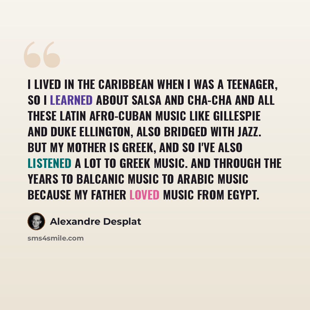 “I lived in the Caribbean when I was a teenager, so I learned about Salsa and Cha-Cha and all these Latin Afro-Cuban music like Gillespie and Duke Ellington, also bridged with Jazz. But my mother is Greek, and so I've also listened a lot to Greek music. And through the years to Balcanic music to…” quote by Alexandre Desplat