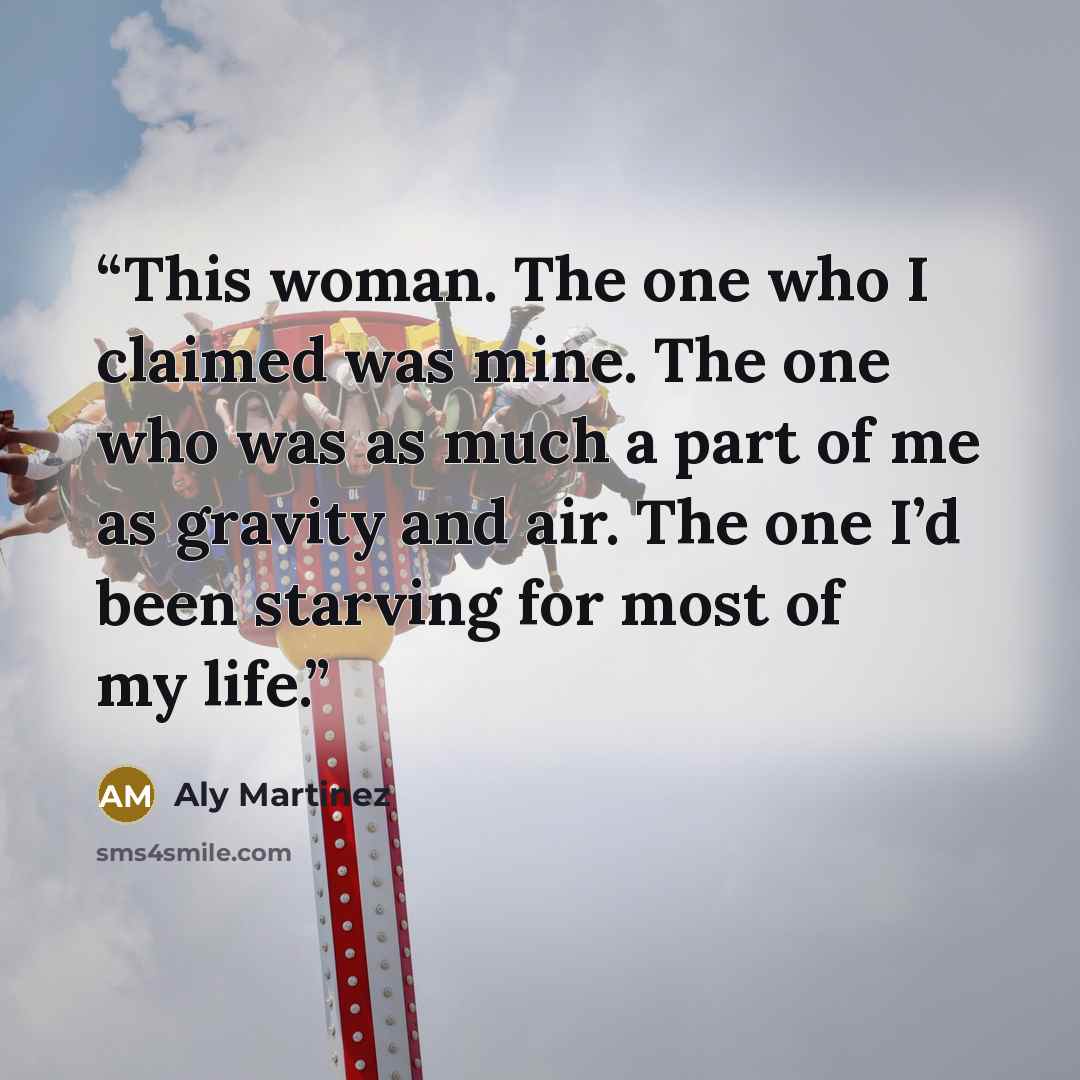 “This woman. The one who I claimed was mine. The one who was as much a part of me as gravity and air. The one I’d been starving for most of my life.” quote by Aly Martinez
