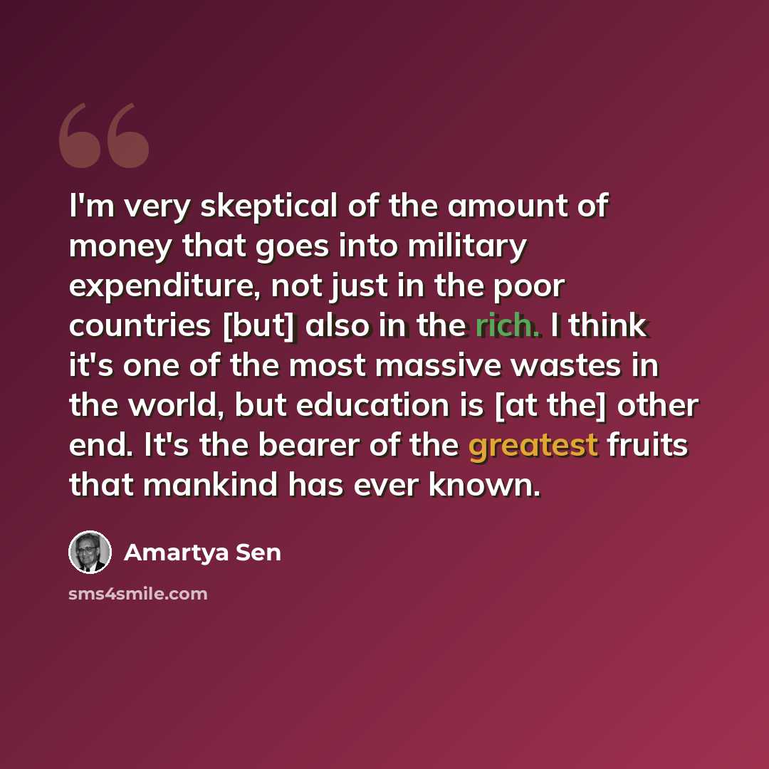 “I'm very skeptical of the amount of money that goes into military expenditure, not just in the poor countries [but] also in the rich. I think it's one of the most massive wastes in the world, but education is [at the] other end. It's the bearer of the greatest fruits that mankind has ever known.” quote by Amartya Sen