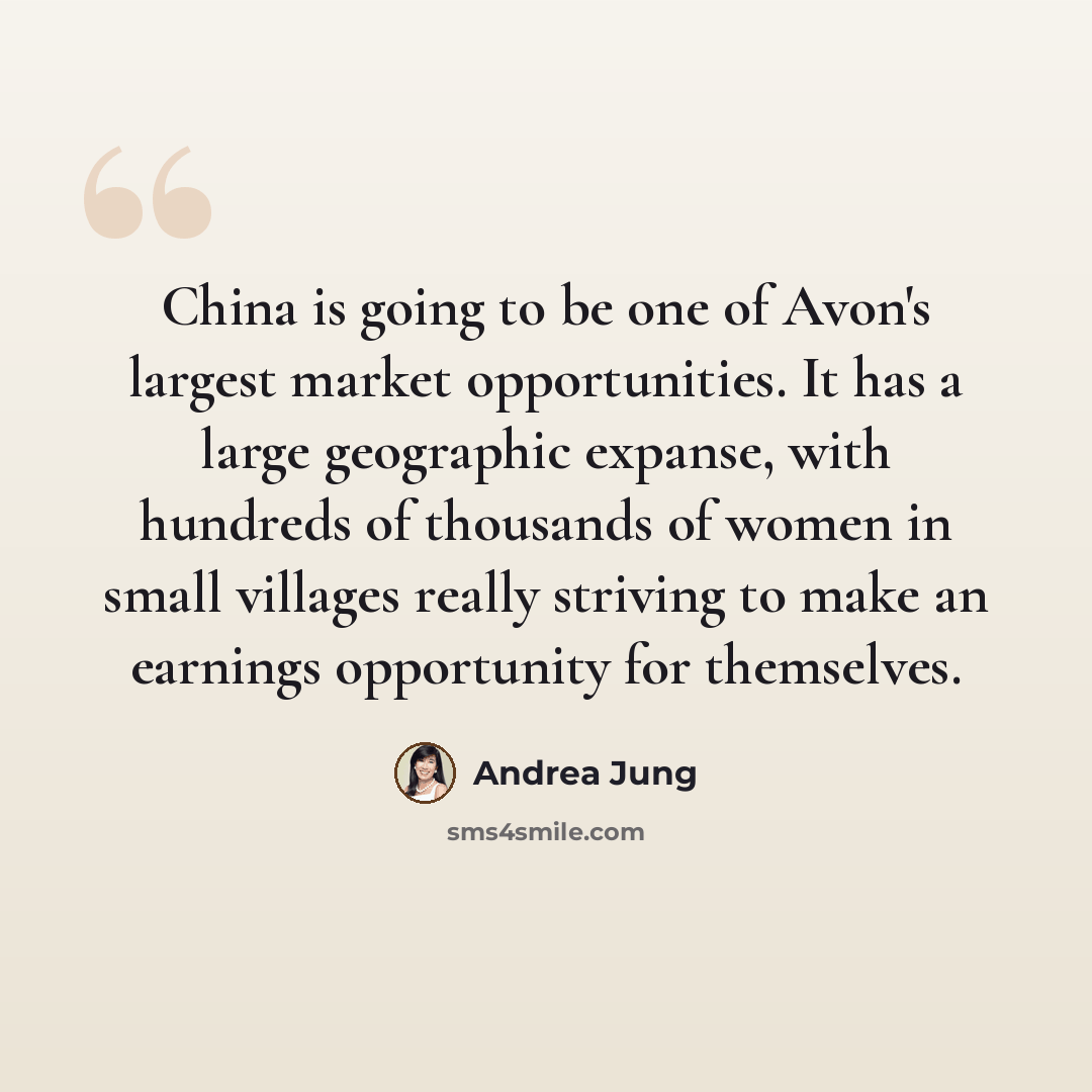 “China is going to be one of Avon's largest market opportunities. It has a large geographic expanse, with hundreds of thousands of women in small villages really striving to make an earnings opportunity for themselves.” quote by Andrea Jung