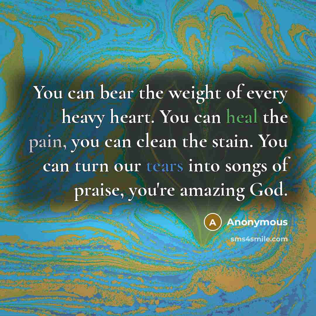 “You can bear the weight of every heavy heart. You can heal the pain, you can clean the stain. You can turn our tears into songs of praise, you're amazing God.” quote by Anonymous