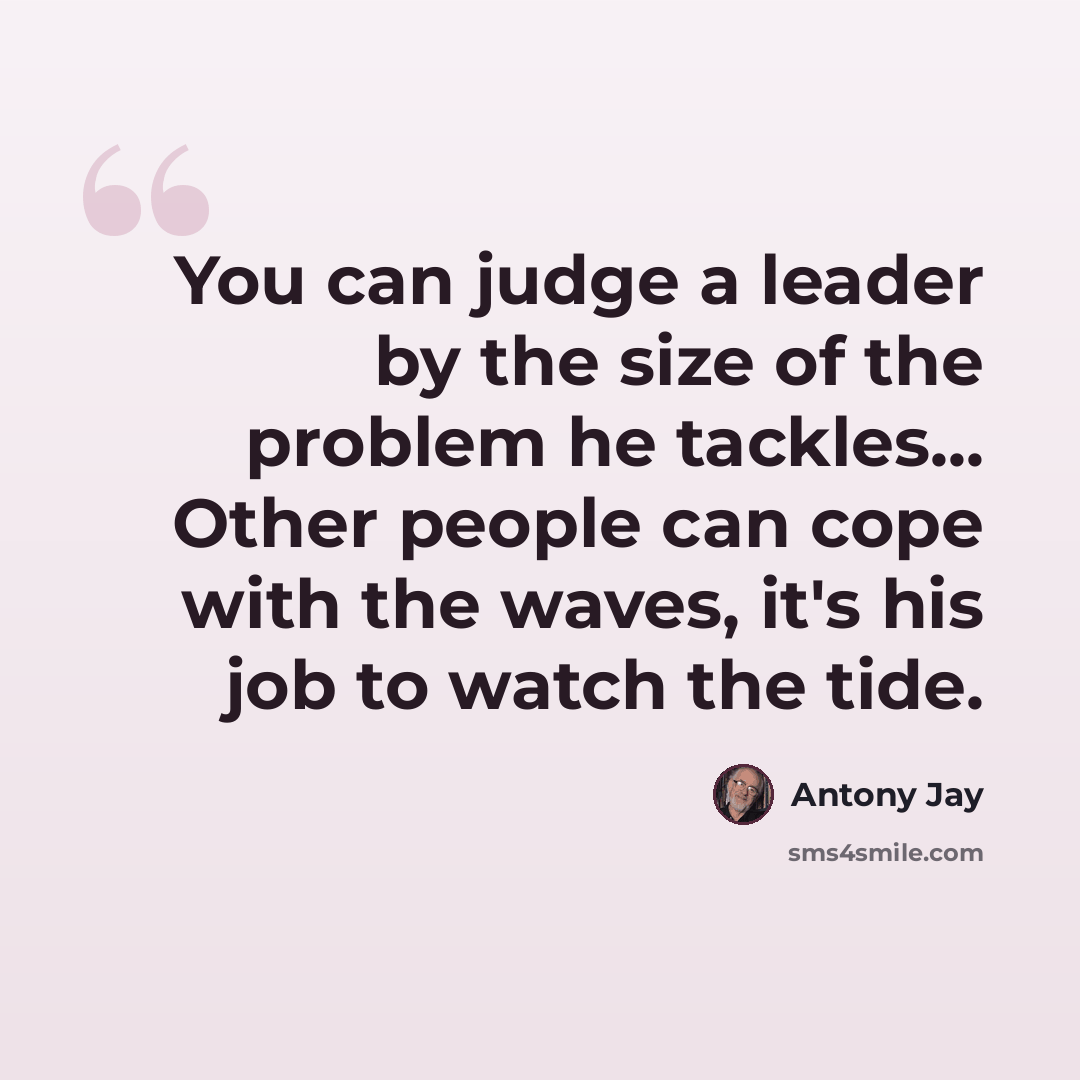“You can judge a leader by the size of the problem he tackles... Other people can cope with the waves, it's his job to watch the tide.” quote by Antony Jay