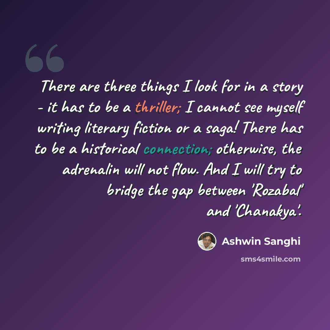 “There are three things I look for in a story - it has to be a thriller; I cannot see myself writing literary fiction or a saga! There has to be a historical connection; otherwise, the adrenalin will not flow. And I will try to bridge the gap between 'Rozabal' and 'Chanakya'.” quote by Ashwin Sanghi