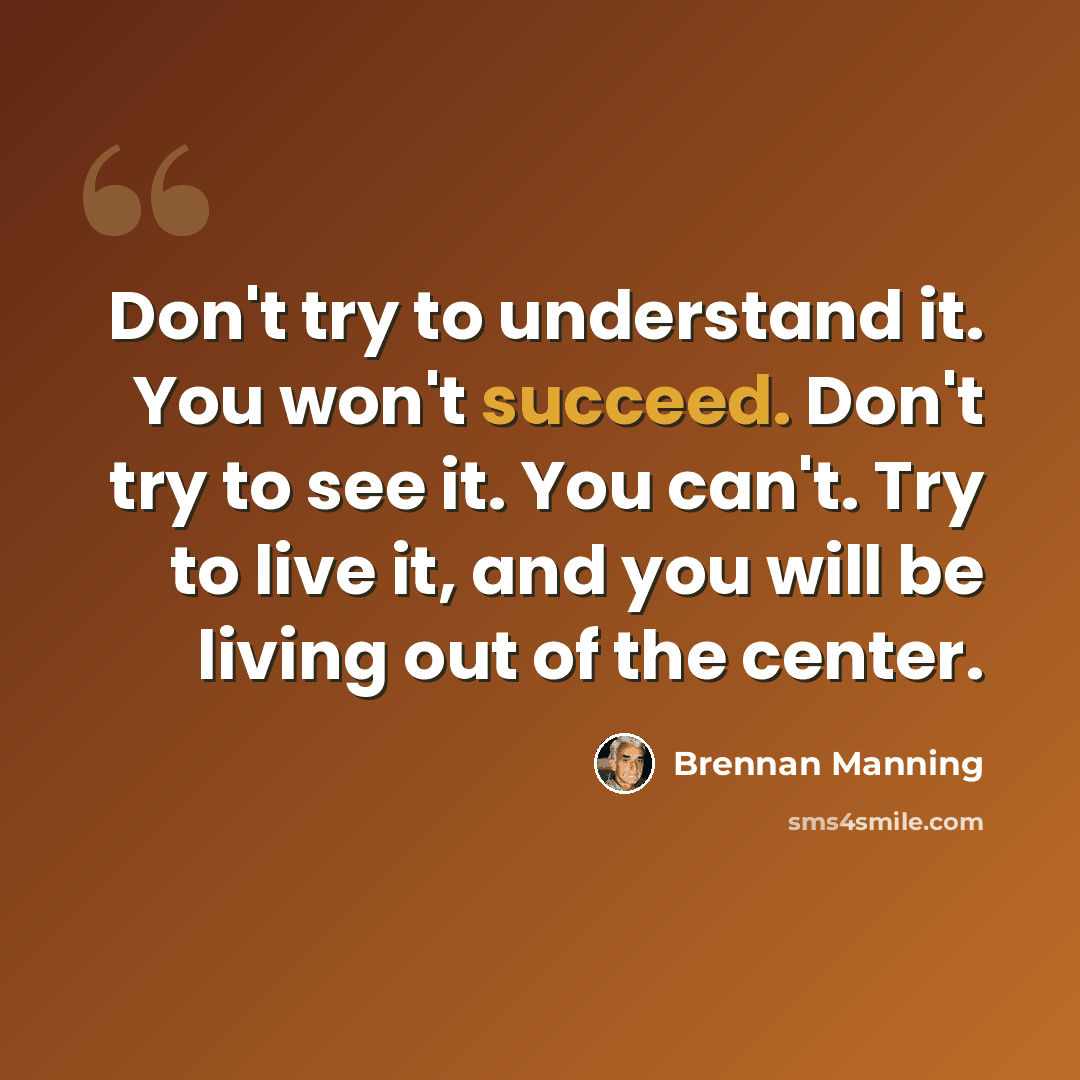 “Don't try to understand it. You won't succeed. Don't try to see it. You can't. Try to live it, and you will be living out of the center.” quote by Brennan Manning