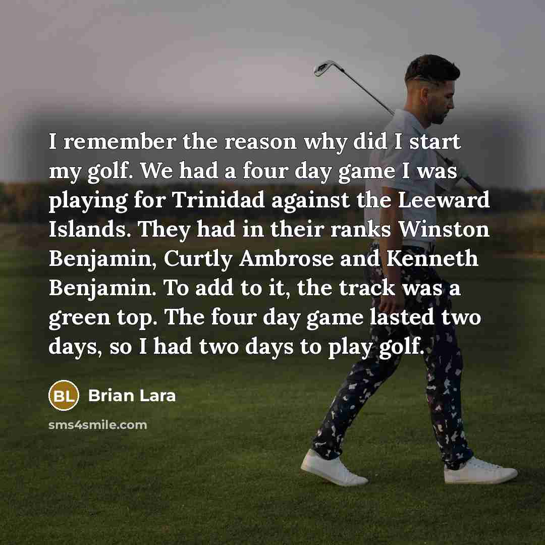“I remember the reason why did I start my golf. We had a four day game I was playing for Trinidad against the Leeward Islands. They had in their ranks Winston Benjamin, Curtly Ambrose and Kenneth Benjamin. To add to it, the track was a green top. The four day game lasted two days, so I had two days…” quote by Brian Lara