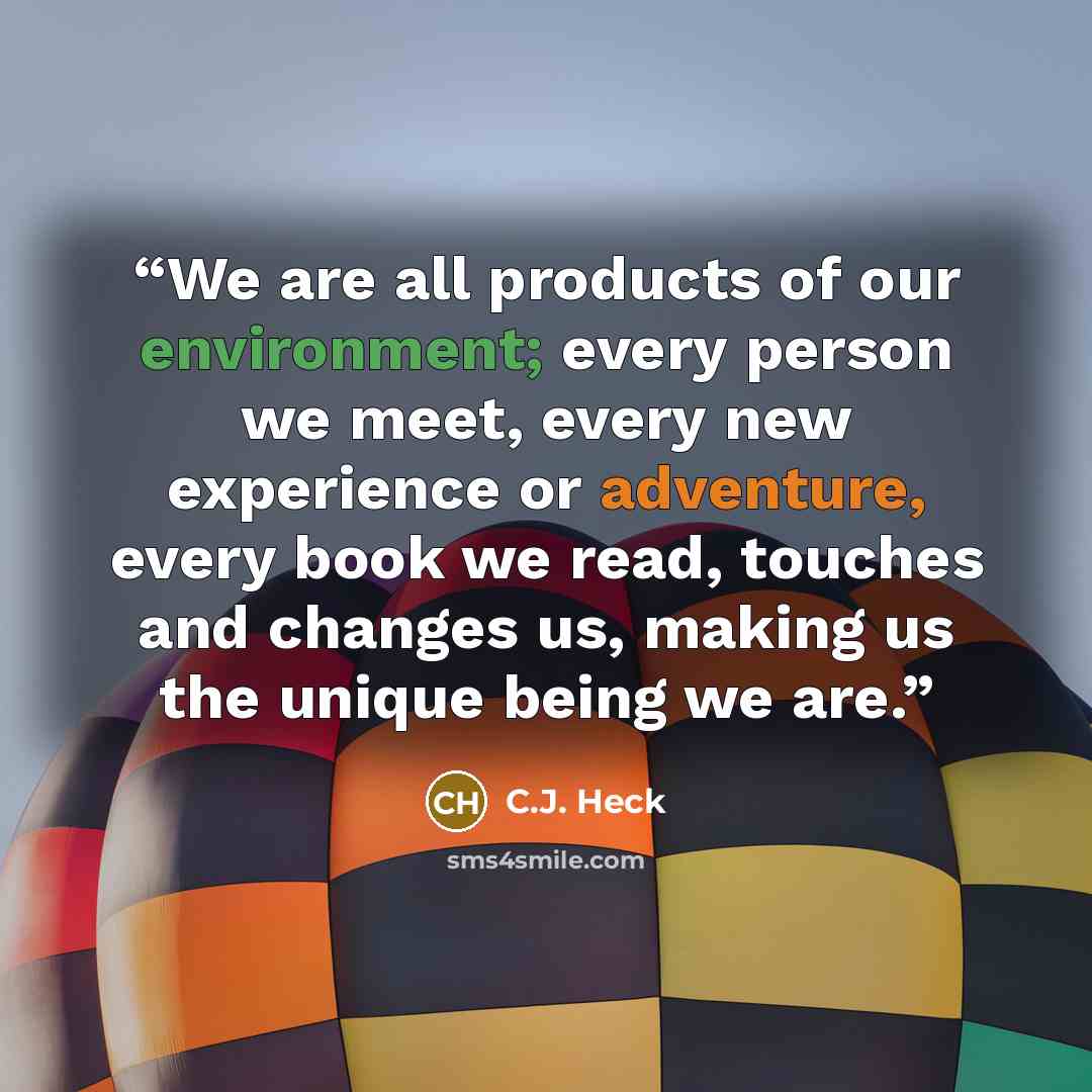 “We are all products of our environment; every person we meet, every new experience or adventure, every book we read, touches and changes us, making us the unique being we are.” quote by C.J. Heck