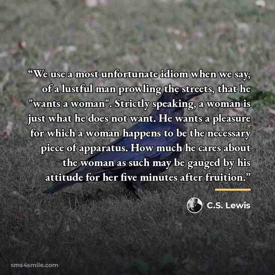 “We use a most unfortunate idiom when we say, of a lustful man prowling the streets, that he "wants a woman". Strictly speaking, a woman is just what he does not want. He wants a pleasure for which a woman happens to be the necessary piece of apparatus. How much he cares about the woman as such may…” quote by C.S. Lewis