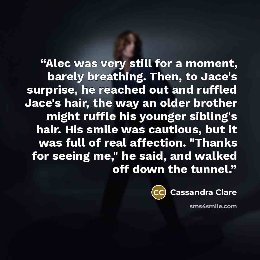 “Alec was very still for a moment, barely breathing. Then, to Jace's surprise, he reached out and ruffled Jace's hair, the way an older brother might ruffle his younger sibling's hair. His smile was cautious, but it was full of real affection. "Thanks for seeing me," he said, and walked off down…” quote by Cassandra Clare