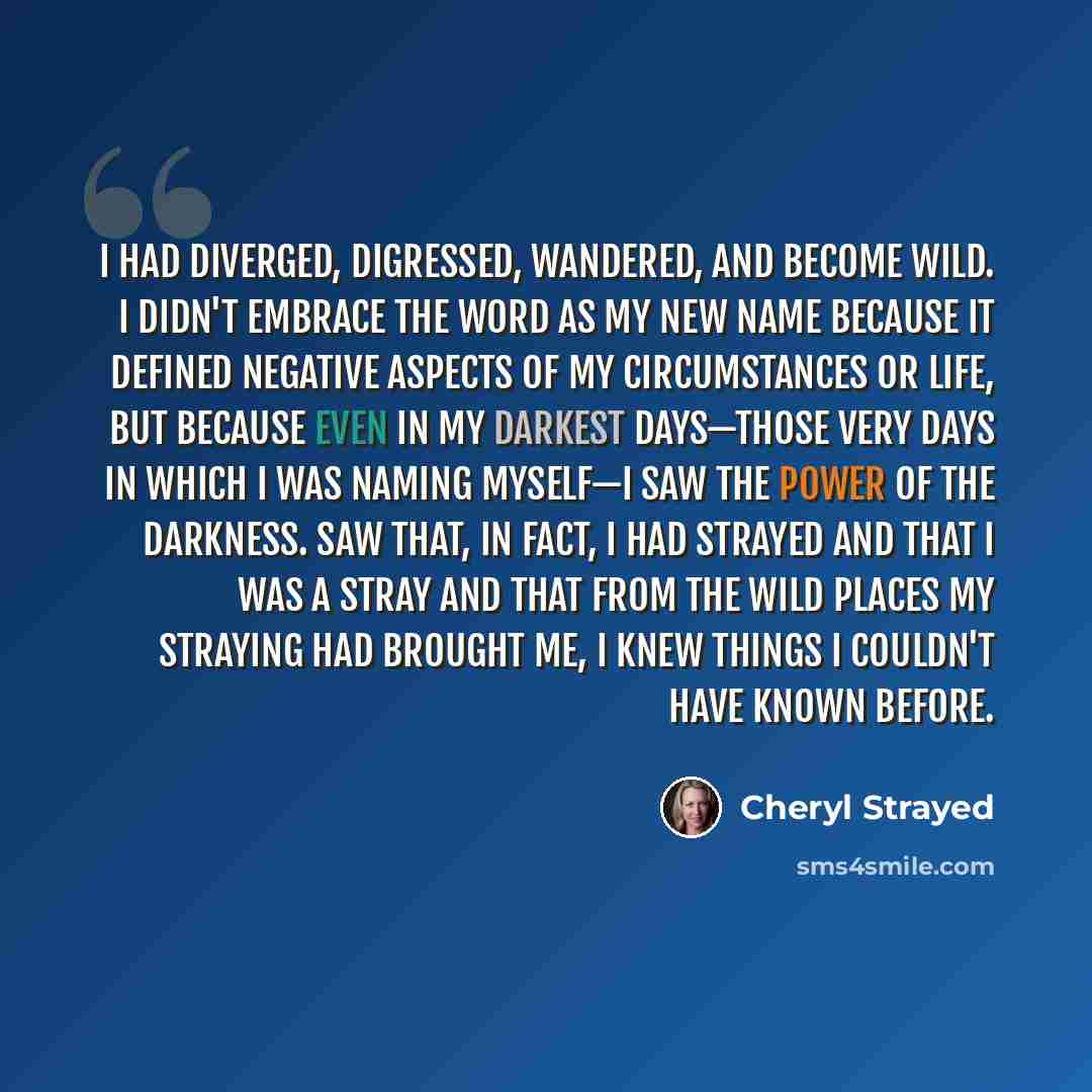 “I had diverged, digressed, wandered, and become wild. I didn't embrace the word as my new name because it defined negative aspects of my circumstances or life, but because even in my darkest days—those very days in which I was naming myself—I saw the power of the darkness. Saw that, in fact, I had…” quote by Cheryl Strayed