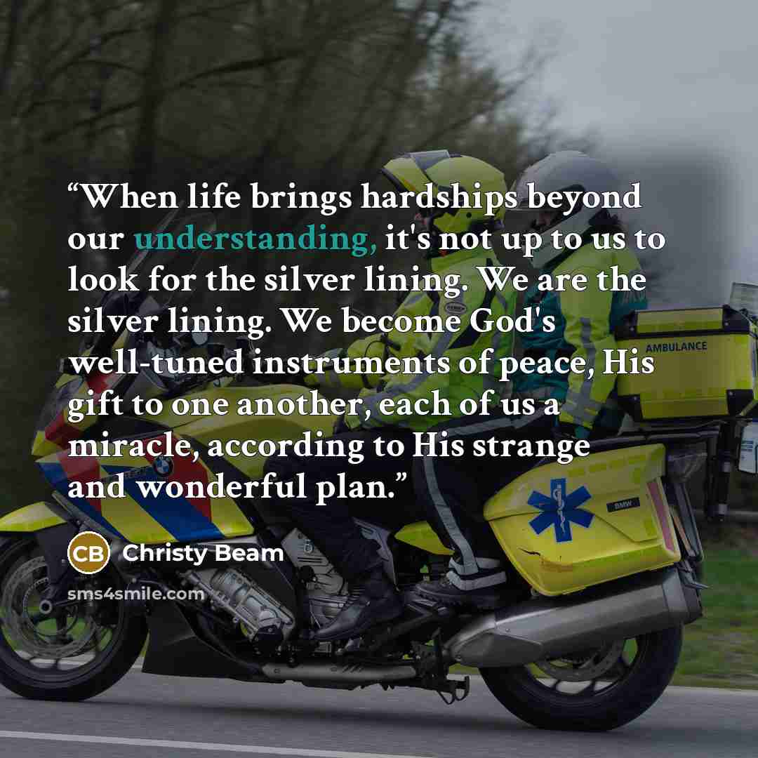 “When life brings hardships beyond our understanding, it's not up to us to look for the silver lining. We are the silver lining. We become God's well-tuned instruments of peace, His gift to one another, each of us a miracle, according to His strange and wonderful plan.” quote by Christy Beam