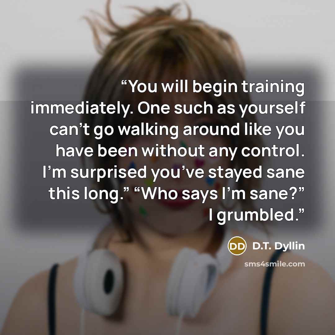 “You will begin training immediately. One such as yourself can’t go walking around like you have been without any control. I’m surprised you’ve stayed sane this long.” “Who says I’m sane?” I grumbled.” quote by D.T. Dyllin