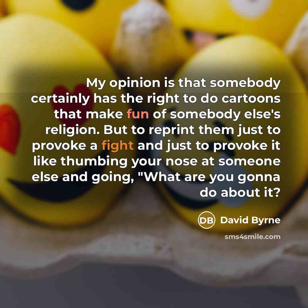 “My opinion is that somebody certainly has the right to do cartoons that make fun of somebody else's religion. But to reprint them just to provoke a fight and just to provoke it like thumbing your nose at someone else and going, "What are you gonna do about it?” quote by David Byrne