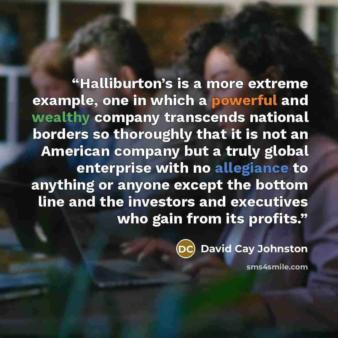 “Halliburton’s is a more extreme example, one in which a powerful and wealthy company transcends national borders so thoroughly that it is not an American company but a truly global enterprise with no allegiance to anything or anyone except the bottom line and the investors and executives who gain…” quote by David Cay Johnston