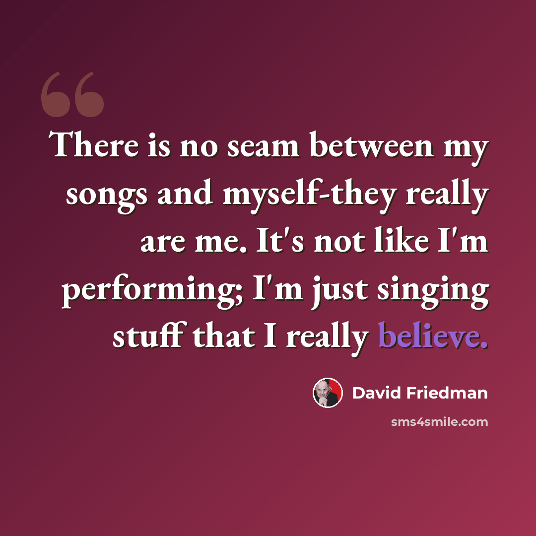 “There is no seam between my songs and myself-they really are me. It's not like I'm performing; I'm just singing stuff that I really believe.” quote by David Friedman