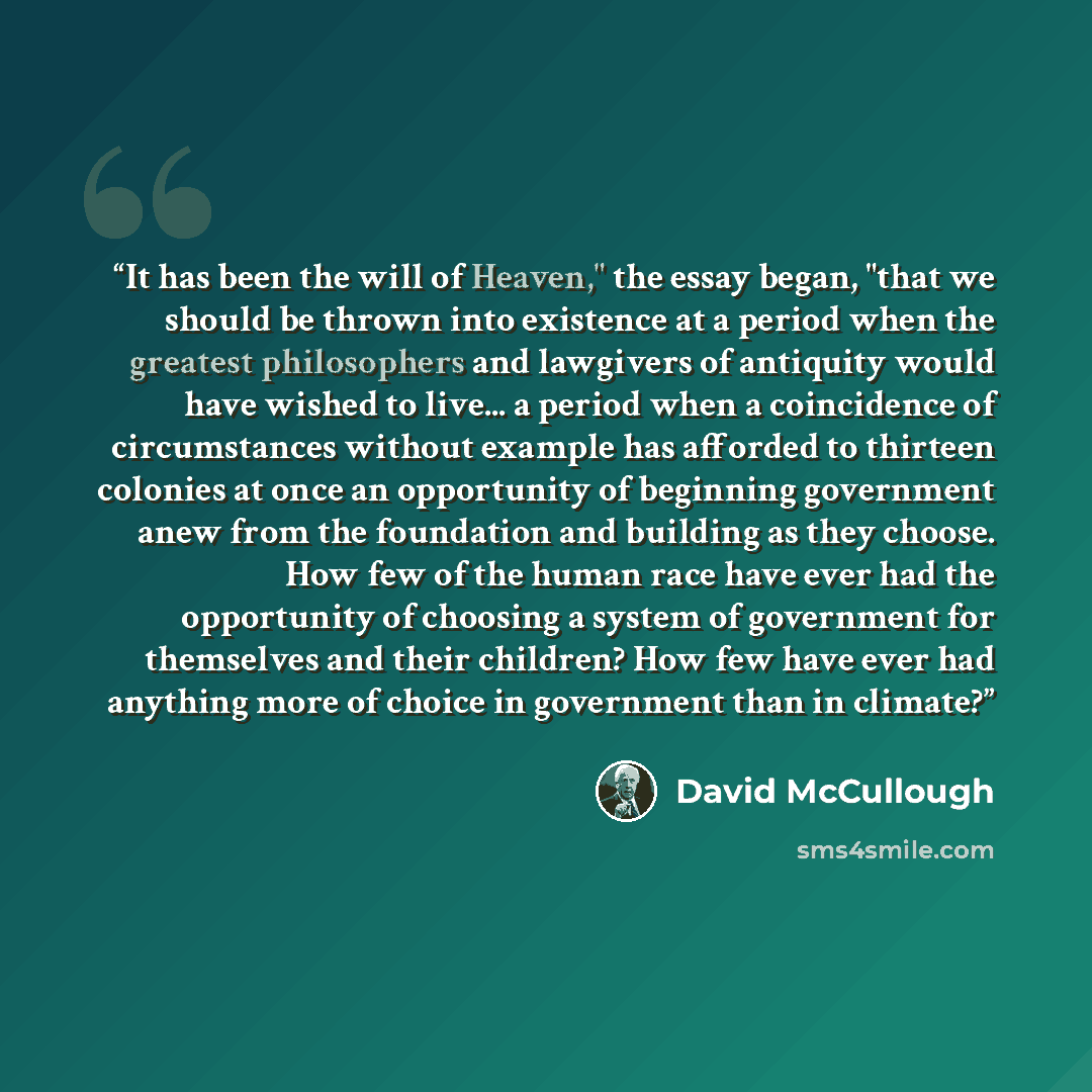 “It has been the will of Heaven," the essay began, "that we should be thrown into existence at a period when the greatest philosophers and lawgivers of antiquity would have wished to live... a period when a coincidence of circumstances without example has afforded to thirteen colonies at once an…” quote by David McCullough