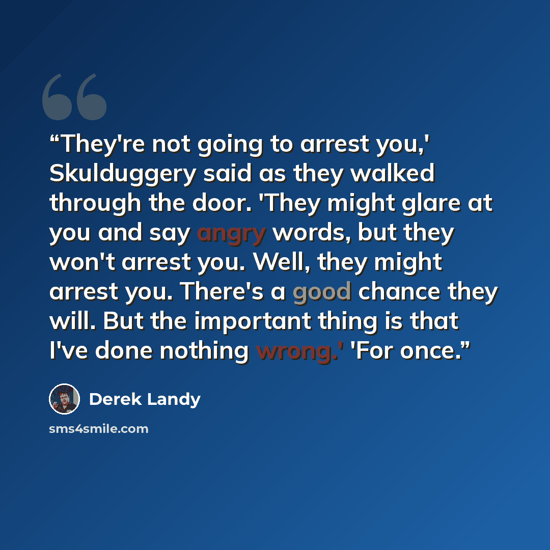 “They're not going to arrest you,' Skulduggery said as they walked through the door. 'They might glare at you and say angry words, but they won't arrest you. Well, they might arrest you. There's a good chance they will. But the important thing is that I've done nothing wrong.' 'For once.” quote by Derek Landy