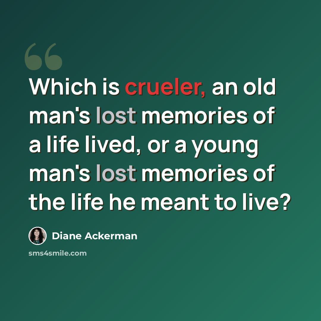“Which is crueler, an old man's lost memories of a life lived, or a young man's lost memories of the life he meant to live?” quote by Diane Ackerman