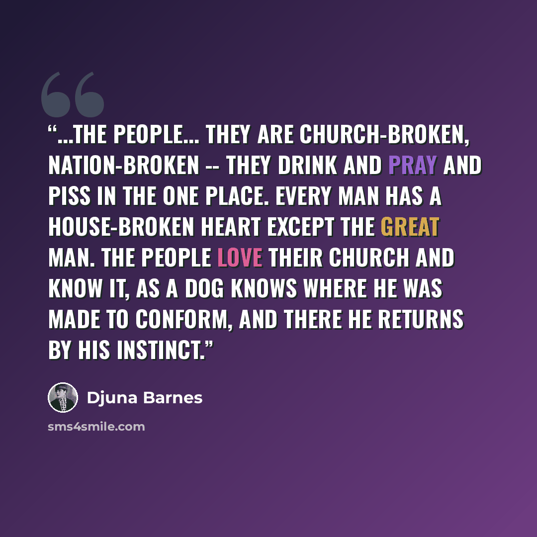 “...the people... they are church-broken, nation-broken -- they drink and pray and piss in the one place. Every man has a house-broken heart except the great man. The people love their church and know it, as a dog knows where he was made to conform, and there he returns by his instinct.” quote by Djuna Barnes