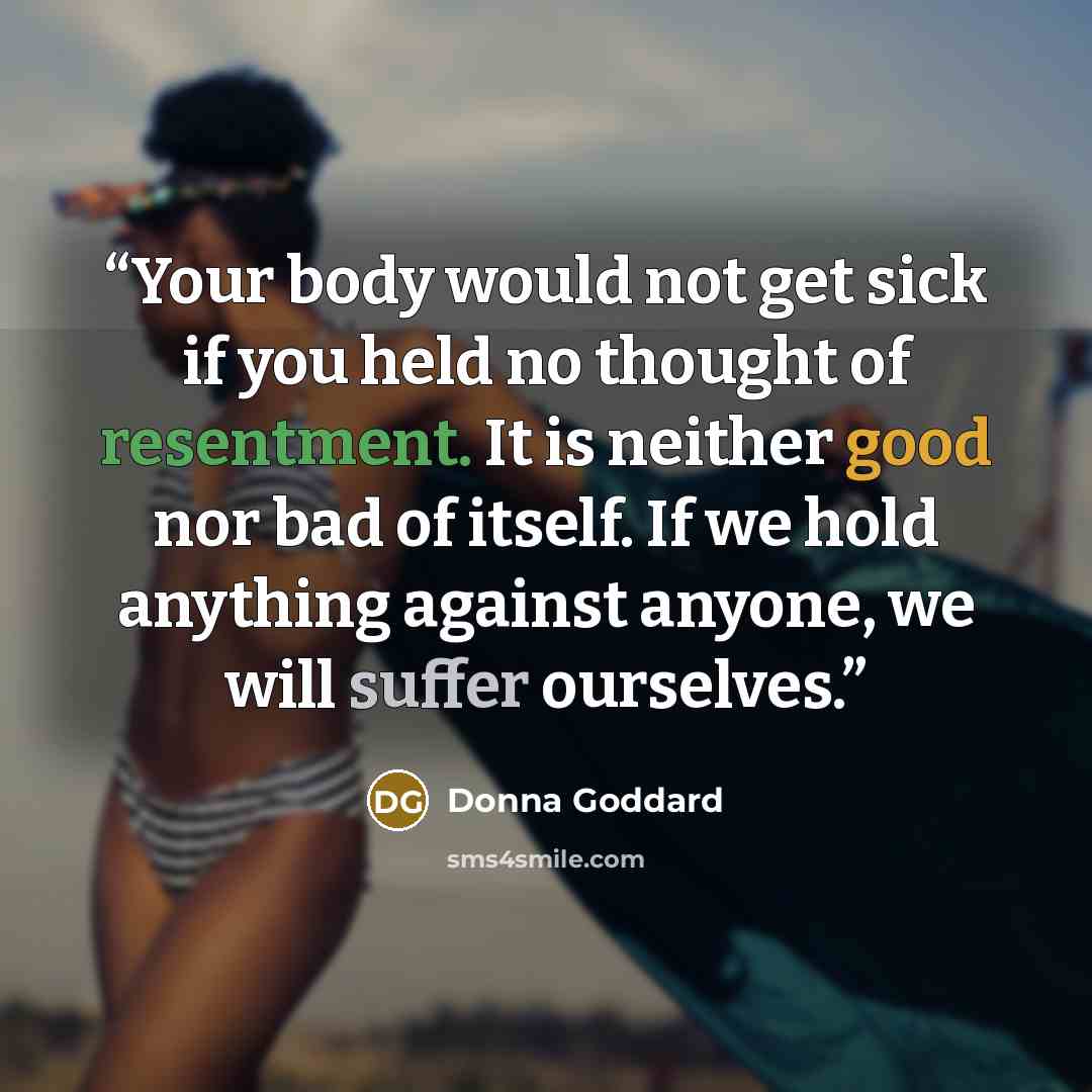 “Your body would not get sick if you held no thought of resentment. It is neither good nor bad of itself. If we hold anything against anyone, we will suffer ourselves.” quote by Donna Goddard
