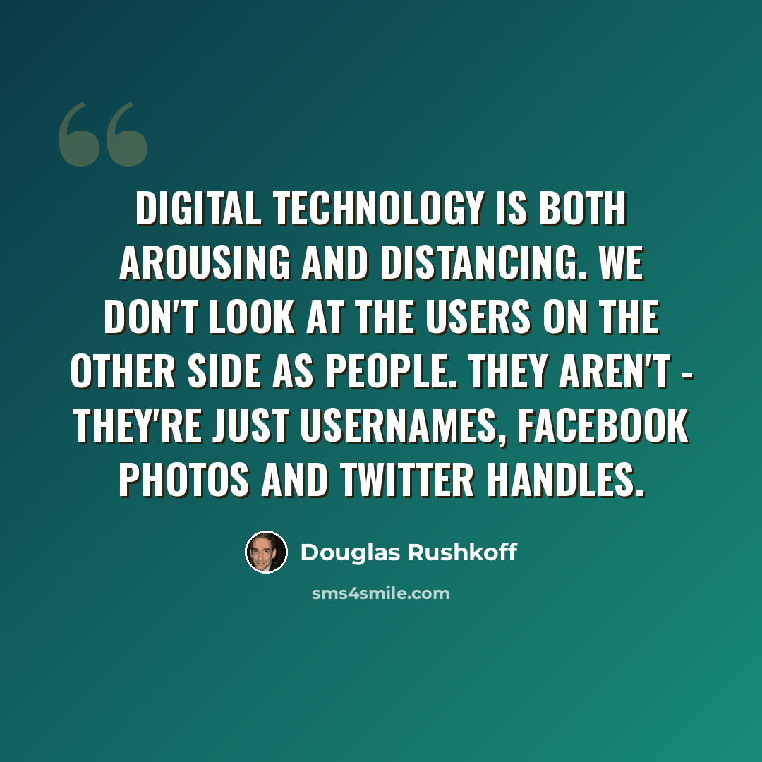 “Digital technology is both arousing and distancing. We don't look at the users on the other side as people. They aren't - they're just usernames, Facebook photos and Twitter handles.” quote by Douglas Rushkoff