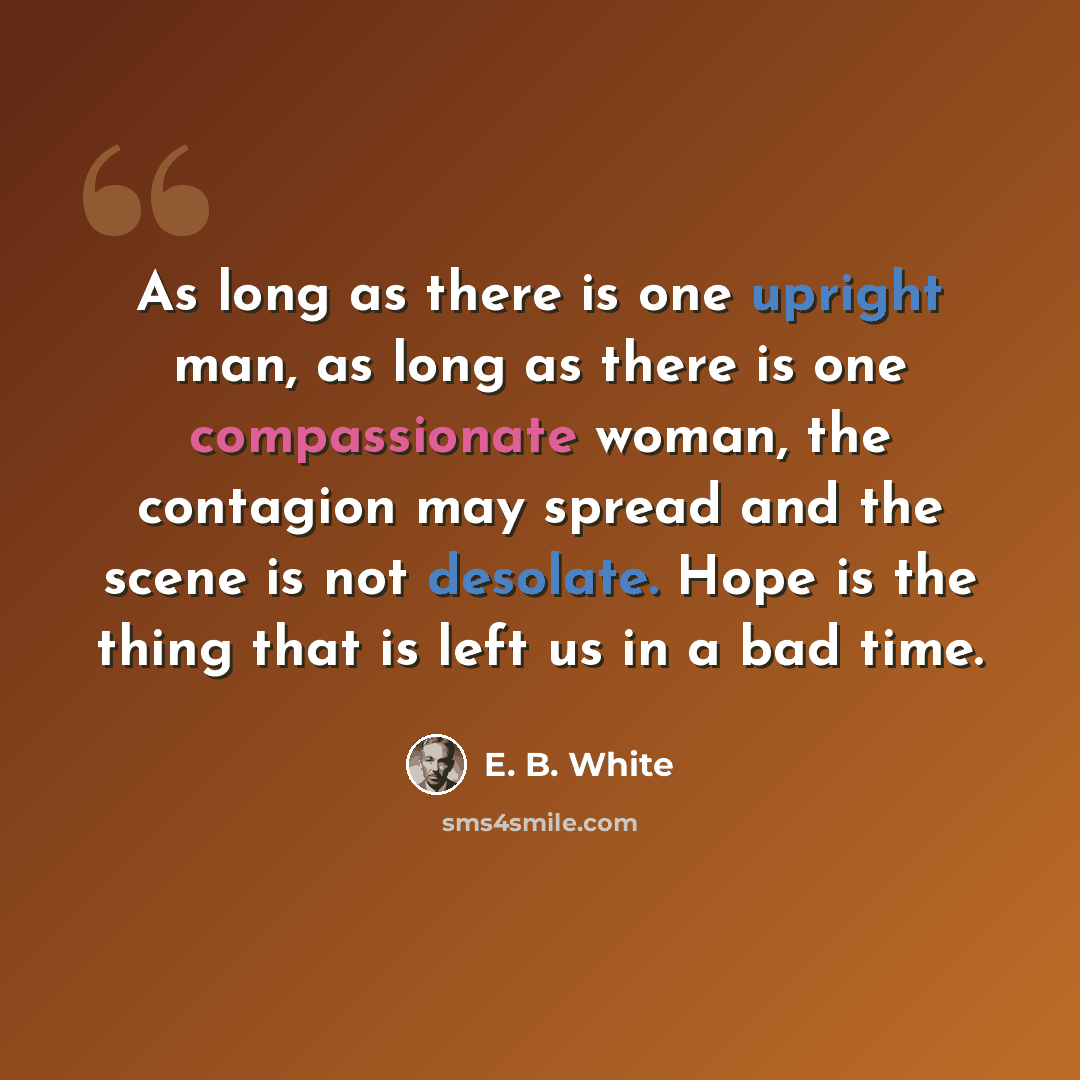 “As long as there is one upright man, as long as there is one compassionate woman, the contagion may spread and the scene is not desolate. Hope is the thing that is left us in a bad time.” quote by E. B. White