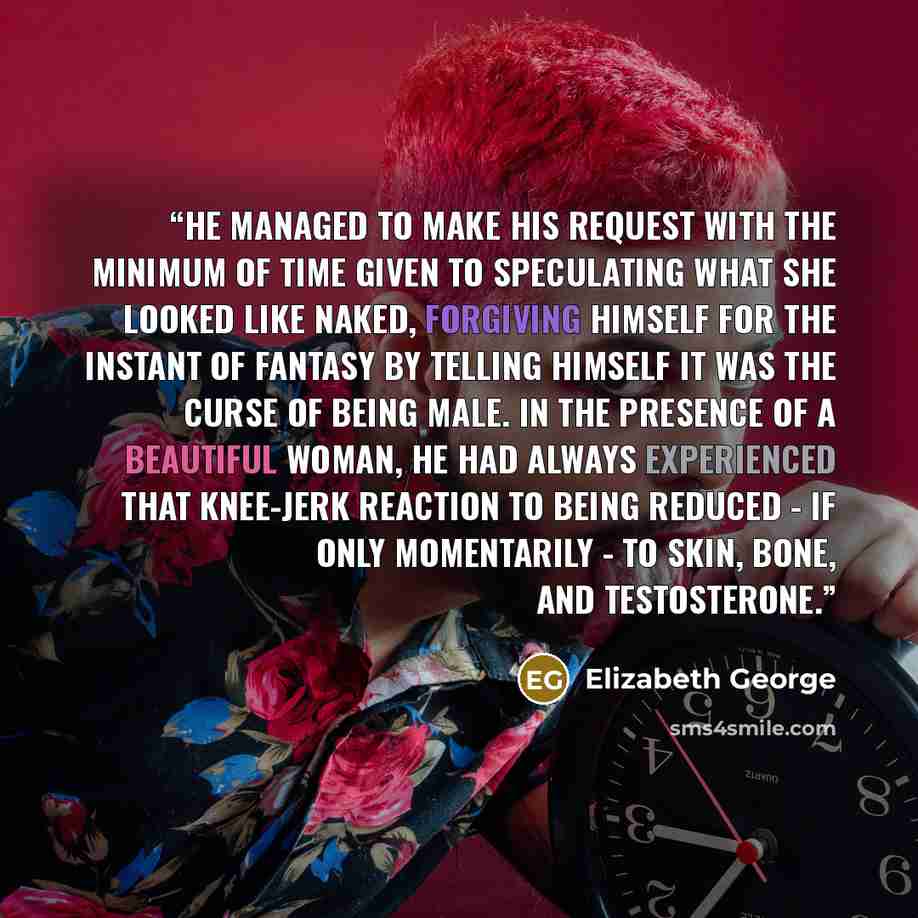 “He managed to make his request with the minimum of time given to speculating what she looked like naked, forgiving himself for the instant of fantasy by telling himself it was the curse of being male. In the presence of a beautiful woman, he had always experienced that knee-jerk reaction to being…” quote by Elizabeth George