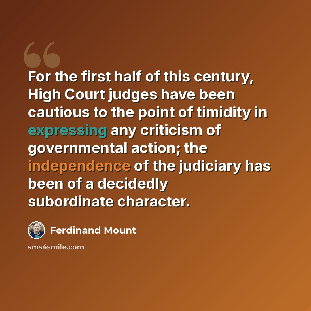 “For the first half of this century, High Court judges have been cautious to the point of timidity in expressing any criticism of governmental action; the independence of the judiciary has been of a decidedly subordinate character.” quote by Ferdinand Mount
