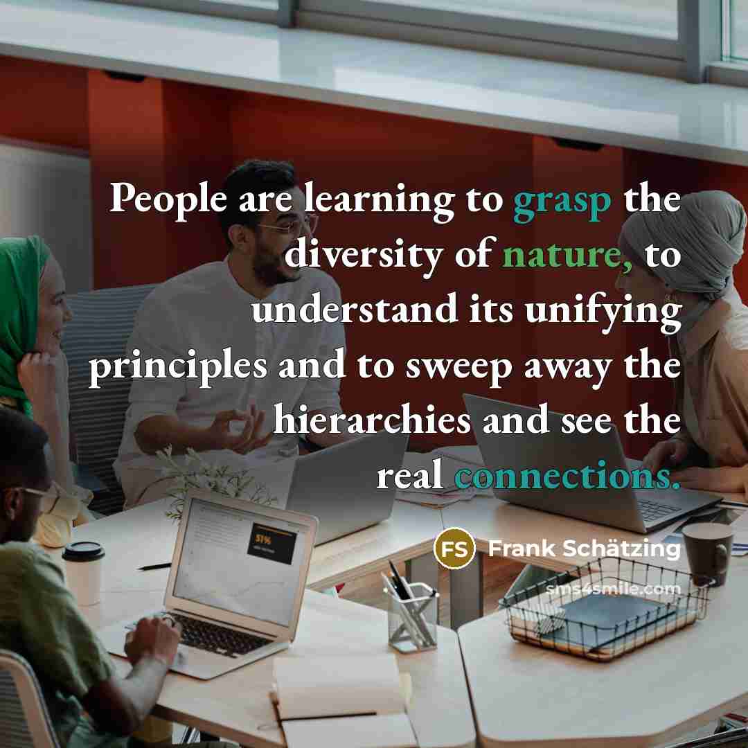 “People are learning to grasp the diversity of nature, to understand its unifying principles and to sweep away the hierarchies and see the real connections.” quote by Frank Schatzing