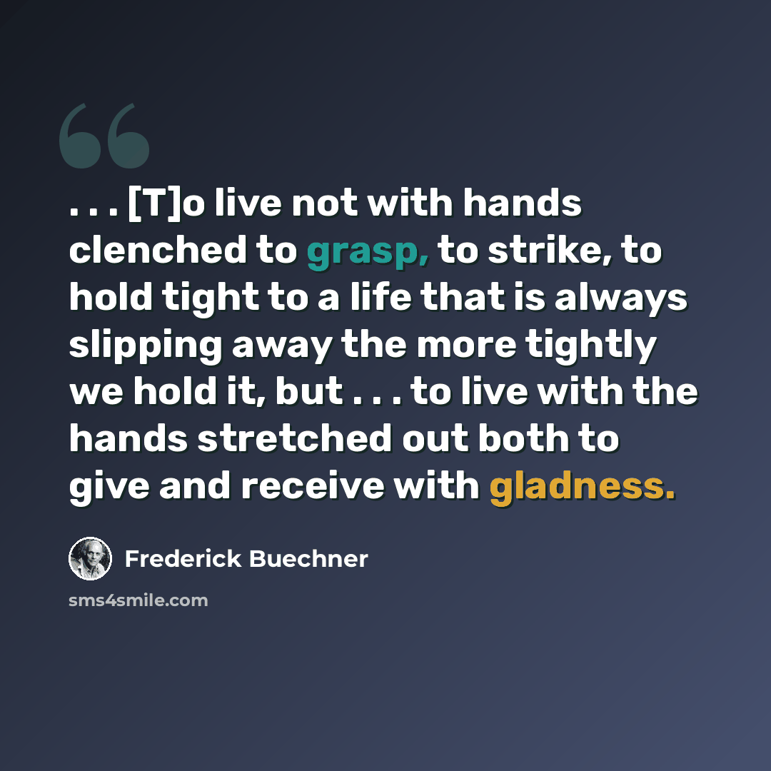 “. . . [T]o live not with hands clenched to grasp, to strike, to hold tight to a life that is always slipping away the more tightly we hold it, but . . . to live with the hands stretched out both to give and receive with gladness.” quote by Frederick Buechner