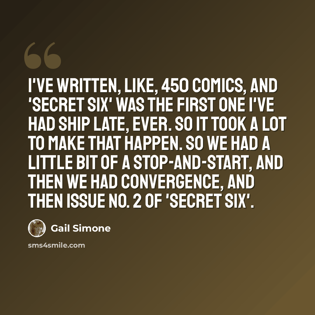 “I've written, like, 450 comics, and 'Secret Six' was the first one I've had ship late, ever. So it took a lot to make that happen. So we had a little bit of a stop-and-start, and then we had Convergence, and then Issue No. 2 of 'Secret Six'.” quote by Gail Simone