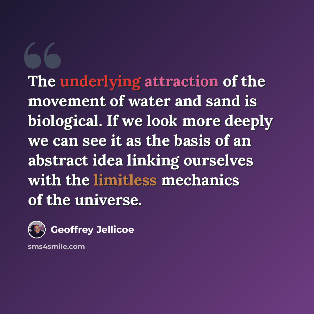 “The underlying attraction of the movement of water and sand is biological. If we look more deeply we can see it as the basis of an abstract idea linking ourselves with the limitless mechanics of the universe.” quote by Geoffrey Jellicoe