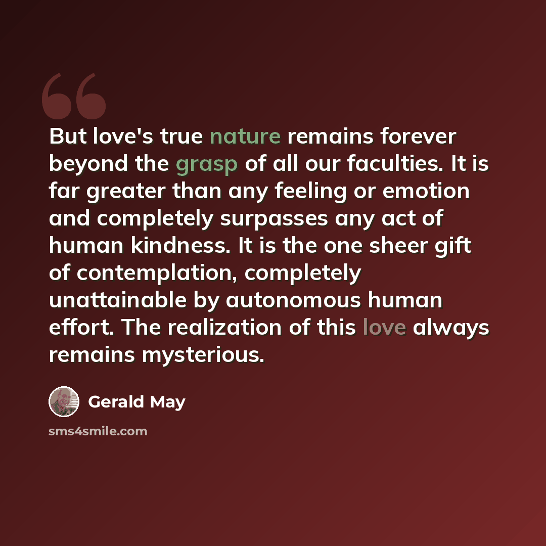 “But love's true nature remains forever beyond the grasp of all our faculties. It is far greater than any feeling or emotion and completely surpasses any act of human kindness. It is the one sheer gift of contemplation, completely unattainable by autonomous human effort. The realization of this…” quote by Gerald May