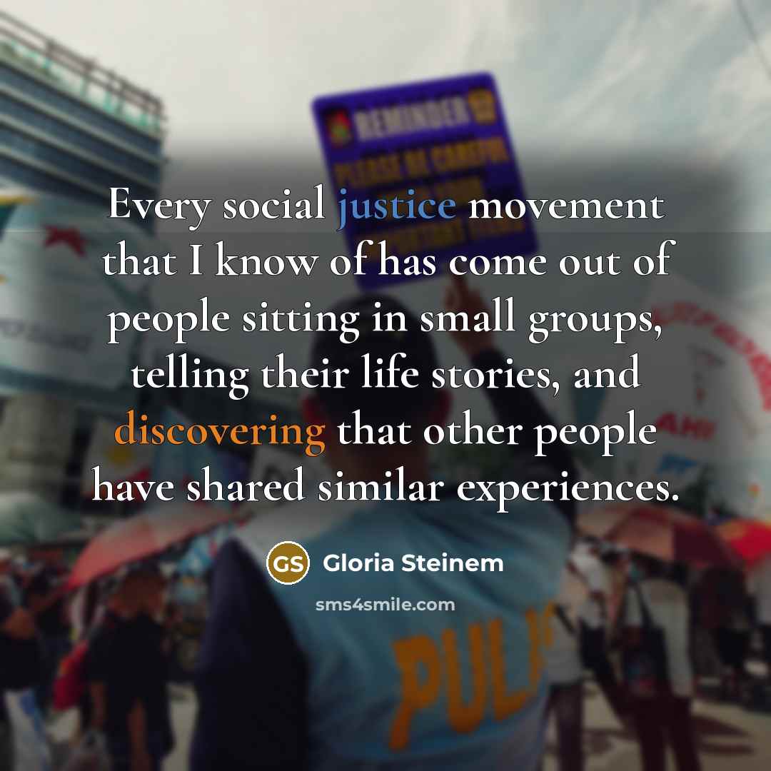 “Every social justice movement that I know of has come out of people sitting in small groups, telling their life stories, and discovering that other people have shared similar experiences.” quote by Gloria Steinem