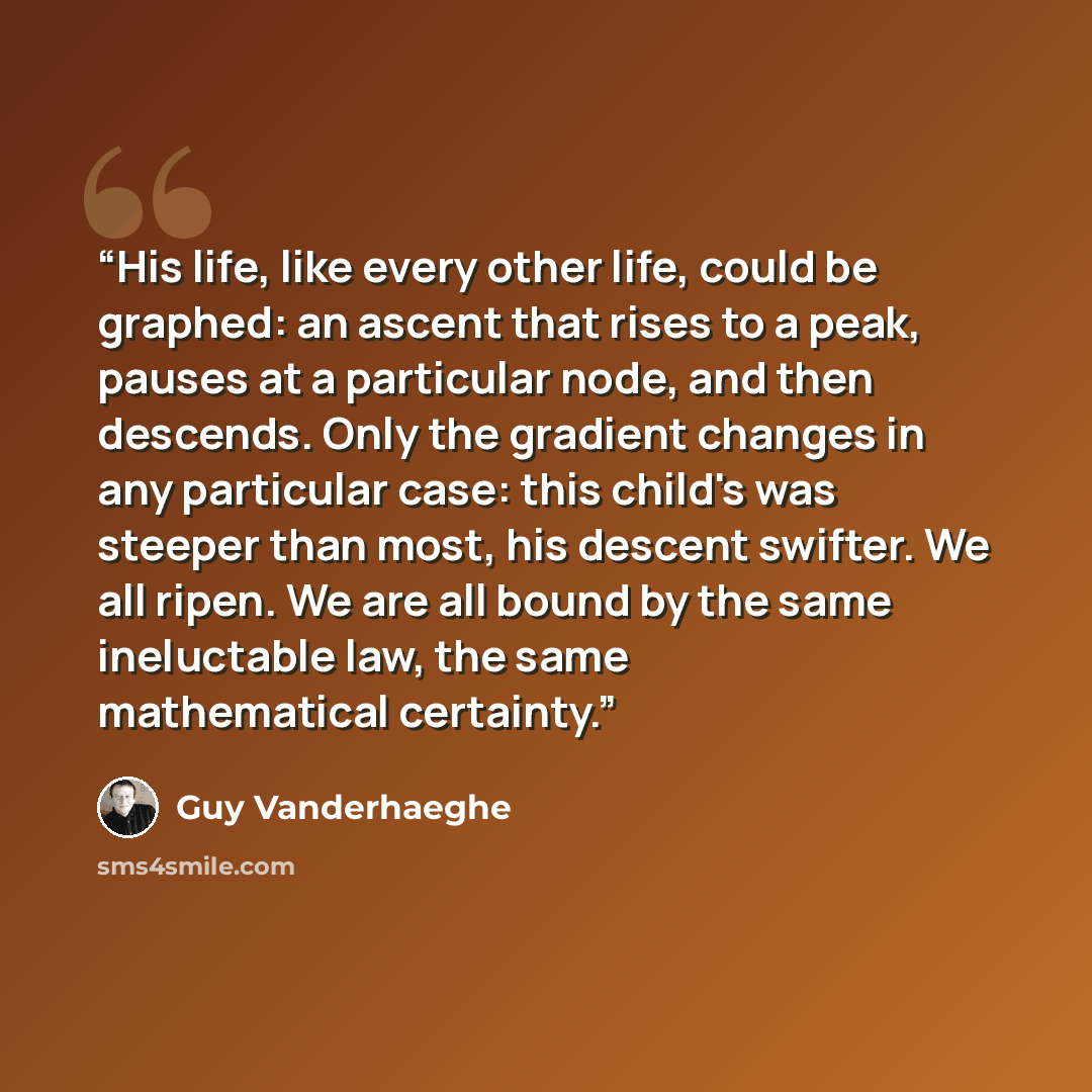 “His life, like every other life, could be graphed: an ascent that rises to a peak, pauses at a particular node, and then descends. Only the gradient changes in any particular case: this child's was steeper than most, his descent swifter. We all ripen. We are all bound by the same ineluctable law…” quote by Guy Vanderhaeghe