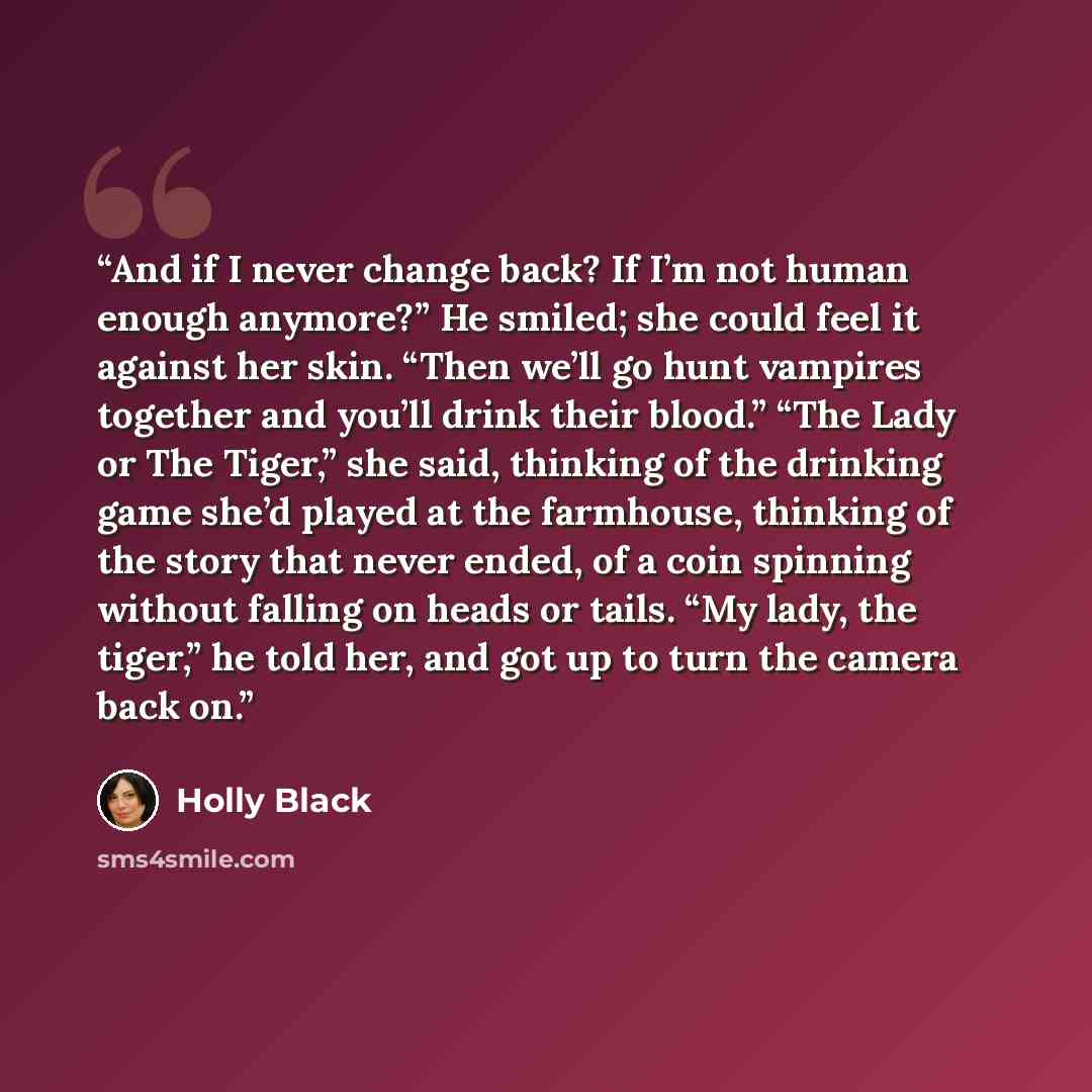 “And if I never change back? If I’m not human enough anymore?” He smiled; she could feel it against her skin. “Then we’ll go hunt vampires together and you’ll drink their blood.” “The Lady or The Tiger,” she said, thinking of the drinking game she’d played at the farmhouse, thinking of the story…” quote by Holly Black