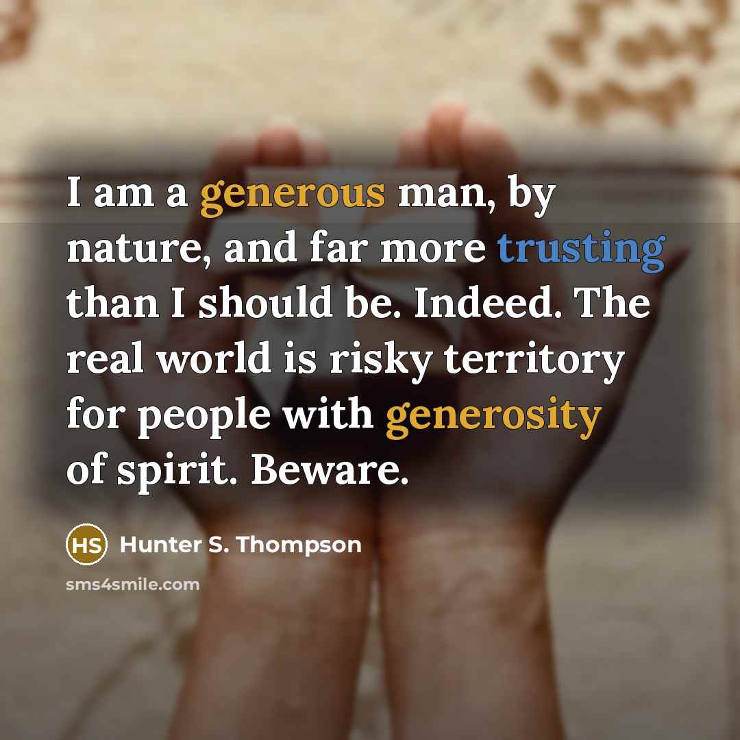 “I am a generous man, by nature, and far more trusting than I should be. Indeed. The real world is risky territory for people with generosity of spirit. Beware.” quote by Hunter S. Thompson