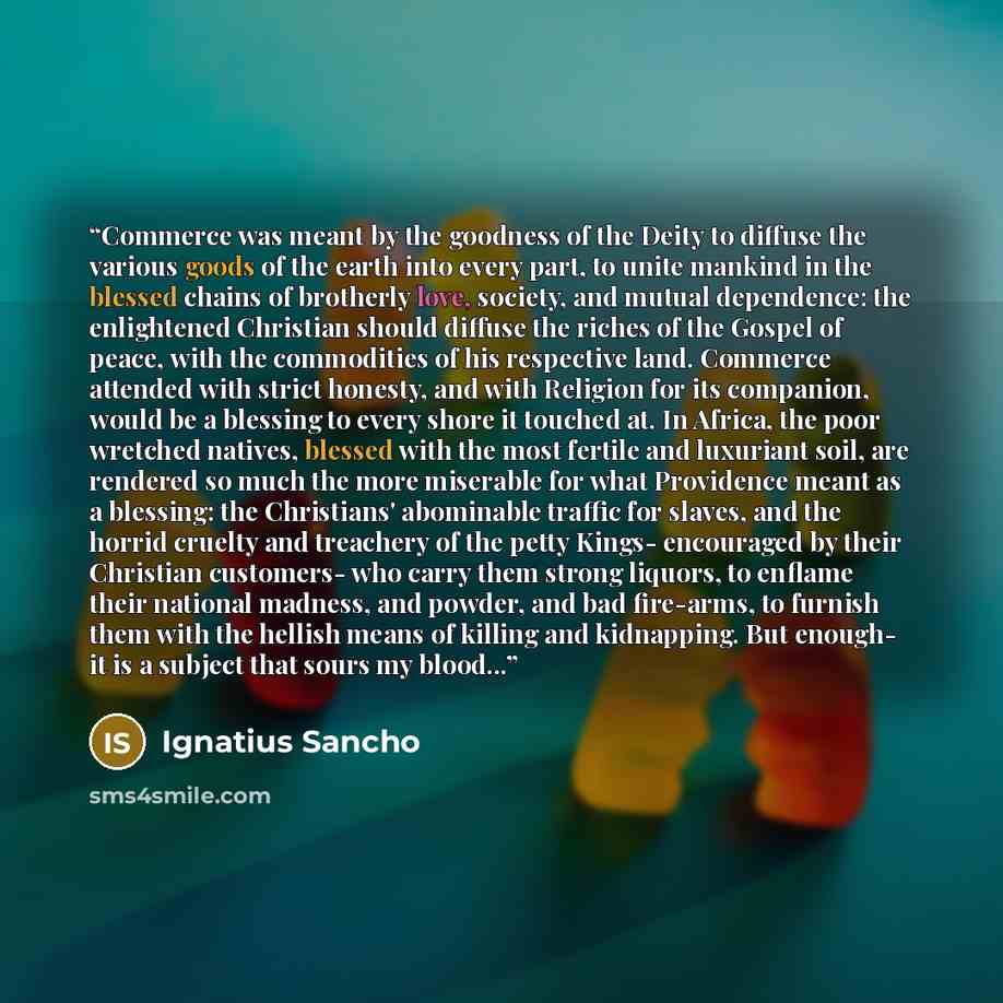 “Commerce was meant by the goodness of the Deity to diffuse the various goods of the earth into every part, to unite mankind in the blessed chains of brotherly love, society, and mutual dependence: the enlightened Christian should diffuse the riches of the Gospel of peace, with the commodities of…” quote by Ignatius Sancho