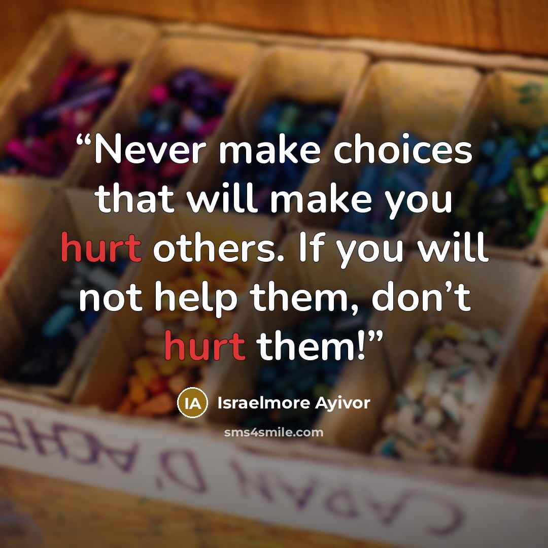 “Never make choices that will make you hurt others. If you will not help them, don’t hurt them!” quote by Israelmore Ayivor