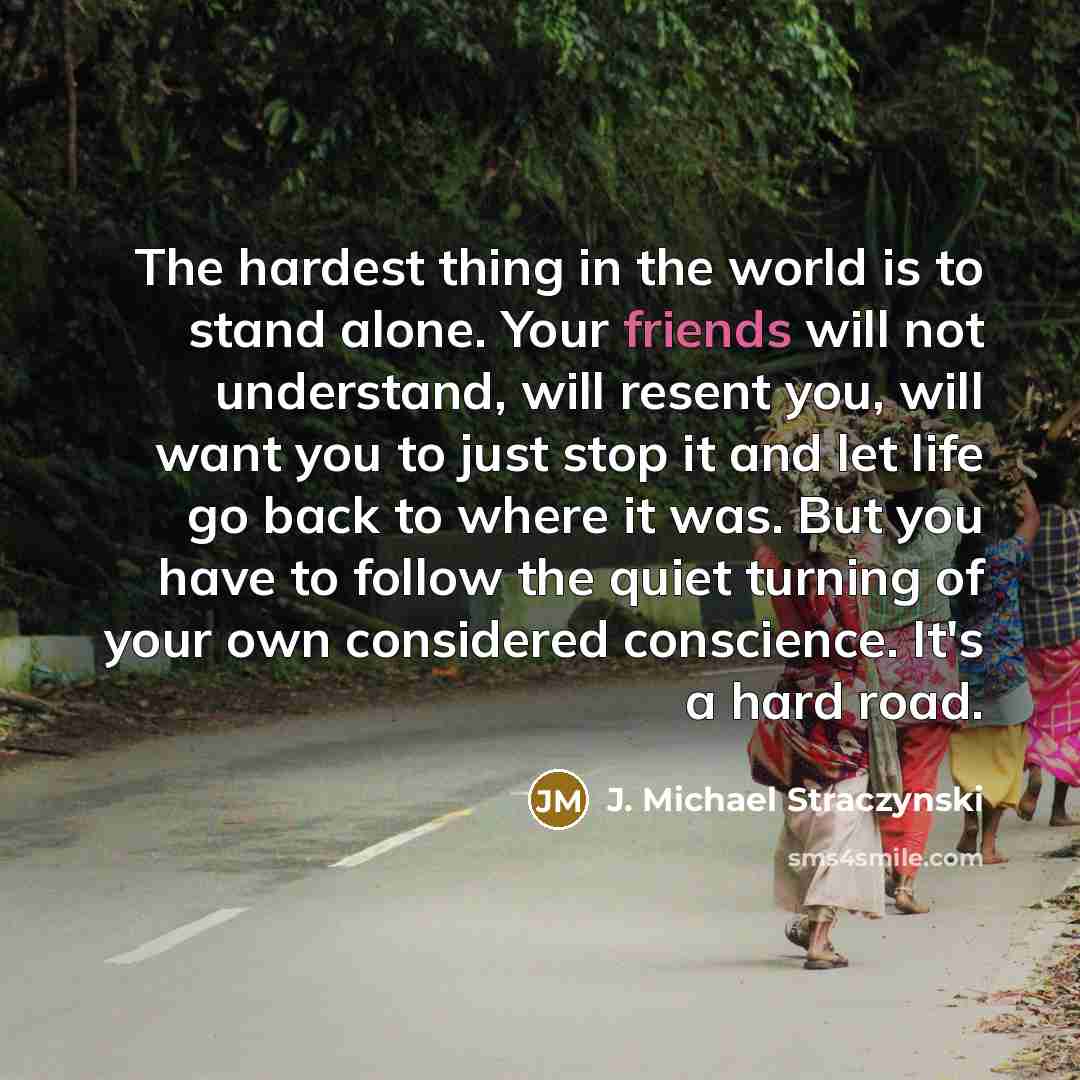 “The hardest thing in the world is to stand alone. Your friends will not understand, will resent you, will want you to just stop it and let life go back to where it was. But you have to follow the quiet turning of your own considered conscience. It's a hard road.” quote by J. Michael Straczynski