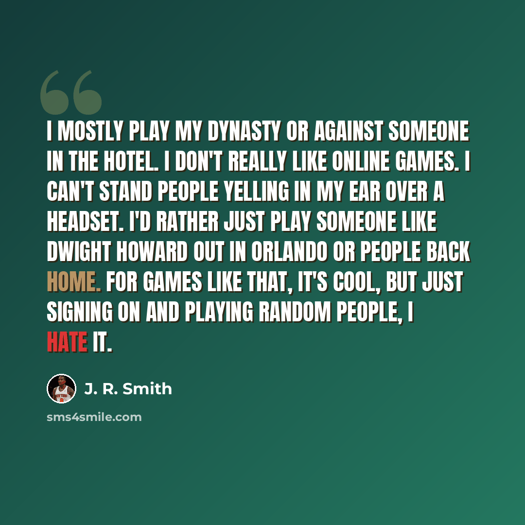 “I mostly play my dynasty or against someone in the hotel. I don't really like online games. I can't stand people yelling in my ear over a headset. I'd rather just play someone like Dwight Howard out in Orlando or people back home. For games like that, it's cool, but just signing on and playing…” quote by J. R. Smith