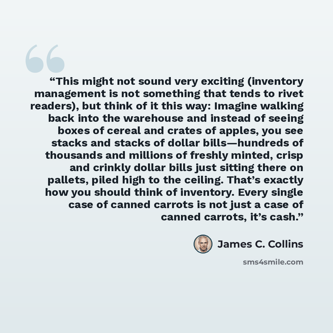 “This might not sound very exciting (inventory management is not something that tends to rivet readers), but think of it this way: Imagine walking back into the warehouse and instead of seeing boxes of cereal and crates of apples, you see stacks and stacks of dollar bills—hundreds of thousands and…” quote by James C. Collins