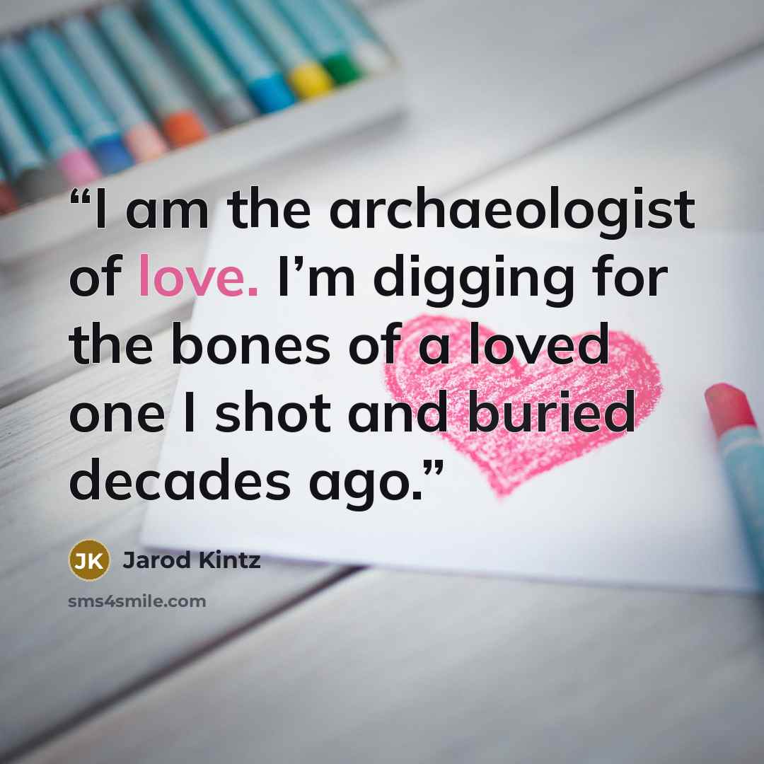 “I am the archaeologist of love. I’m digging for the bones of a loved one I shot and buried decades ago.” quote by Jarod Kintz