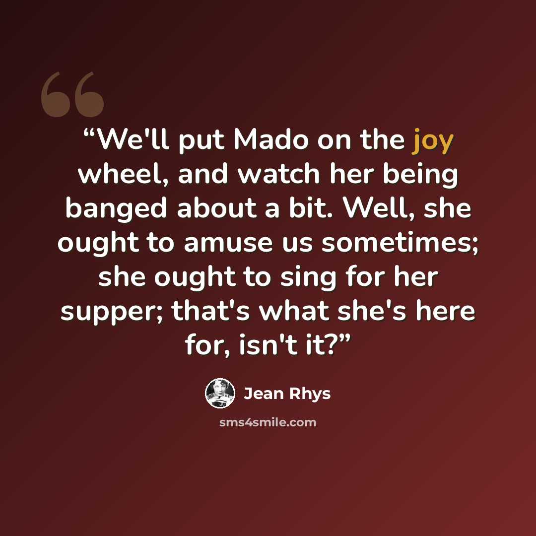 “We'll put Mado on the joy wheel, and watch her being banged about a bit. Well, she ought to amuse us sometimes; she ought to sing for her supper; that's what she's here for, isn't it?” quote by Jean Rhys