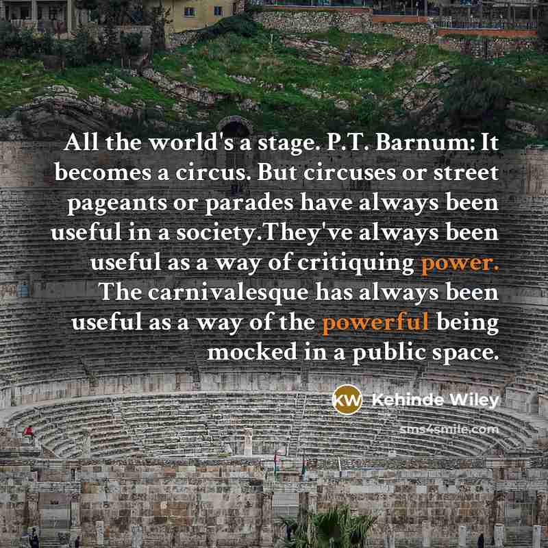 “All the world's a stage. P.T. Barnum: It becomes a circus. But circuses or street pageants or parades have always been useful in a society.They've always been useful as a way of critiquing power. The carnivalesque has always been useful as a way of the powerful being mocked in a public space.” quote by Kehinde Wiley