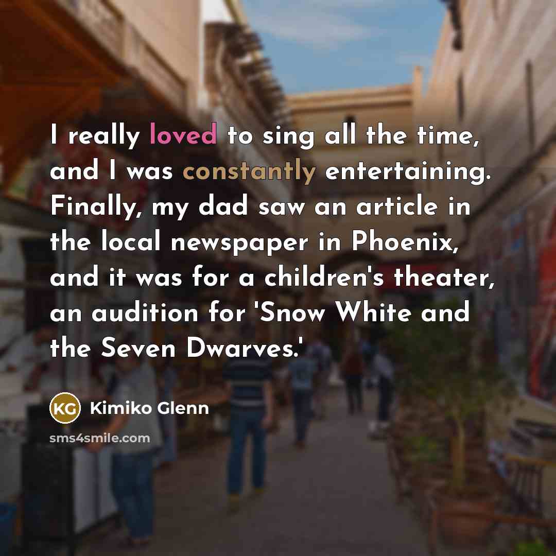 “I really loved to sing all the time, and I was constantly entertaining. Finally, my dad saw an article in the local newspaper in Phoenix, and it was for a children's theater, an audition for 'Snow White and the Seven Dwarves.'” quote by Kimiko Glenn