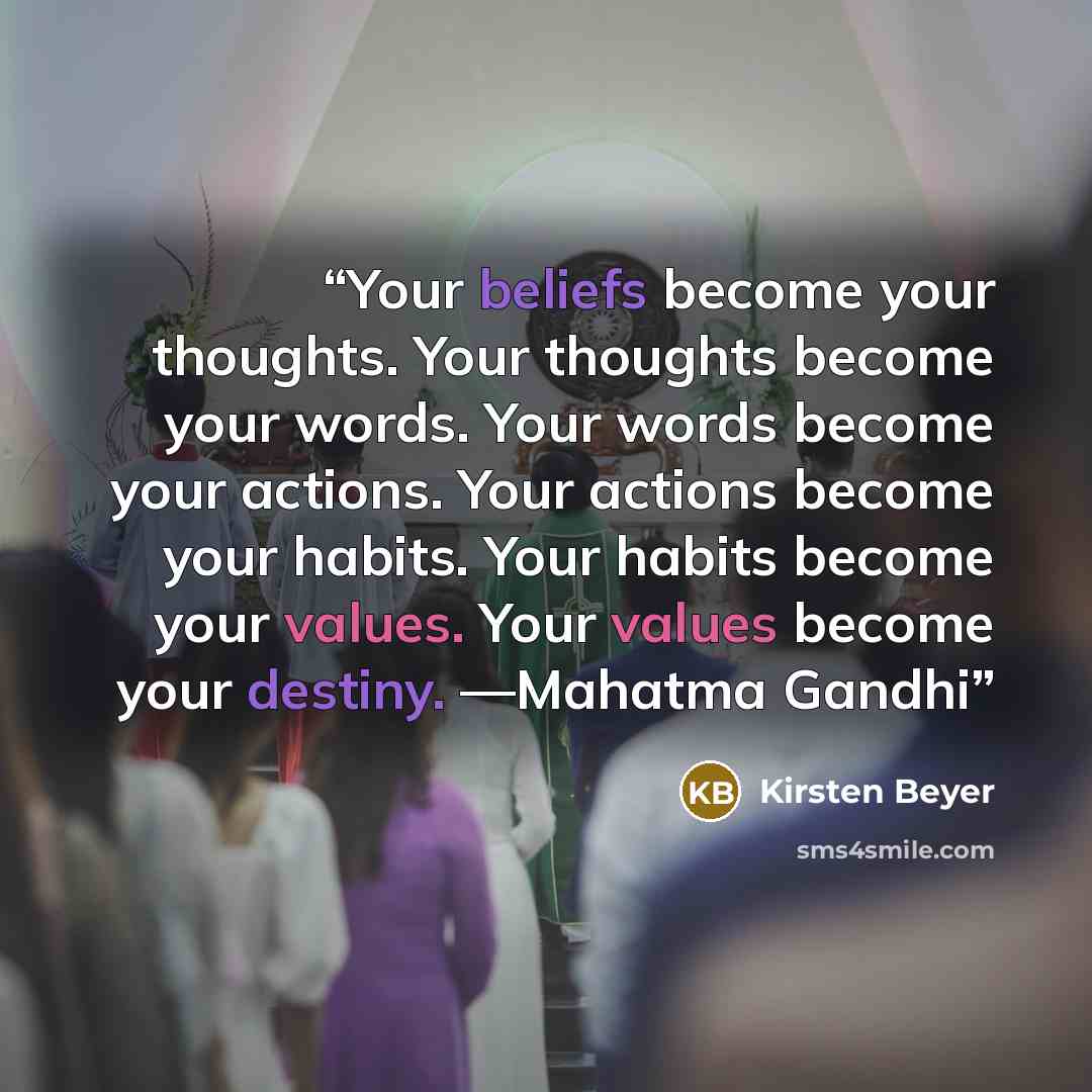 “Your beliefs become your thoughts. Your thoughts become your words. Your words become your actions. Your actions become your habits. Your habits become your values. Your values become your destiny. —Mahatma Gandhi” quote by Kirsten Beyer